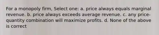 For a monopoly firm, Select one: a. price always equals marginal revenue. b. price always exceeds average revenue. c. any price-quantity combination will maximize profits. d. None of the above is correct