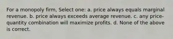 For a monopoly firm, Select one: a. price always equals marginal revenue. b. price always exceeds average revenue. c. any price-quantity combination will maximize profits. d. None of the above is correct.