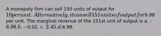 A monopoly firm can sell 150 units of output for 10 per unit. Alternatively, it can sell 151 units of output for9.98 per unit. The marginal revenue of the 151st unit of output is a. -6.98. b. -0.02. c. 2.45. d.6.98.