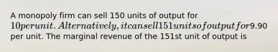 A monopoly firm can sell 150 units of output for 10 per unit. Alternatively, it can sell 151 units of output for9.90 per unit. The marginal revenue of the 151st unit of output is