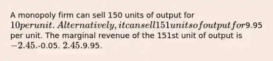 A monopoly firm can sell 150 units of output for 10 per unit. Alternatively, it can sell 151 units of output for9.95 per unit. The marginal revenue of the 151st unit of output is -2.45.-0.05. 2.45.9.95.