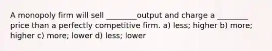 A monopoly firm will sell ________output and charge a ________ price than a perfectly competitive firm. a) less; higher b) more; higher c) more; lower d) less; lower