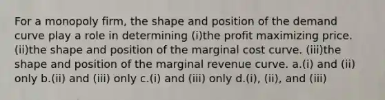 For a monopoly firm, the shape and position of the demand curve play a role in determining (i)the profit maximizing price. (ii)the shape and position of the marginal cost curve. (iii)the shape and position of the marginal revenue curve. a.(i) and (ii) only b.(ii) and (iii) only c.(i) and (iii) only d.(i), (ii), and (iii)