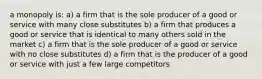 a monopoly is: a) a firm that is the sole producer of a good or service with many close substitutes b) a firm that produces a good or service that is identical to many others sold in the market c) a firm that is the sole producer of a good or service with no close substitutes d) a firm that is the producer of a good or service with just a few large competitors