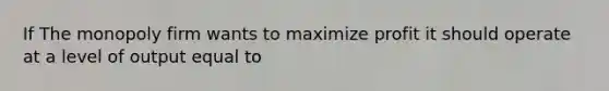 If The monopoly firm wants to maximize profit it should operate at a level of output equal to