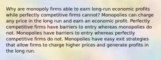 Why are monopoly firms able to earn long-run economic profits while perfectly competitive firms cannot? Monopolies can charge any price in the long run and earn an economic profit. Perfectly competitive firms have barriers to entry whereas monopolies do not. Monopolies have barriers to entry whereas perfectly competitive firms do not. Monopolies have easy exit strategies that allow firms to charge higher prices and generate profits in the long run.