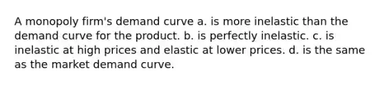 A monopoly firm's demand curve a. is more inelastic than the demand curve for the product. b. is perfectly inelastic. c. is inelastic at high prices and elastic at lower prices. d. is the same as the market demand curve.