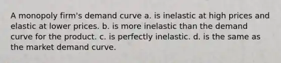 A monopoly firm's demand curve a. is inelastic at high prices and elastic at lower prices. b. is more inelastic than the demand curve for the product. c. is perfectly inelastic. d. is the same as the market demand curve.