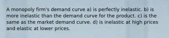 A monopoly firm's demand curve a) is perfectly inelastic. b) is more inelastic than the demand curve for the product. c) is the same as the market demand curve. d) is inelastic at high prices and elastic at lower prices.