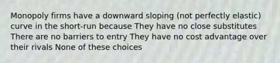 Monopoly firms have a downward sloping (not perfectly elastic) curve in the short-run because They have no close substitutes There are no barriers to entry They have no cost advantage over their rivals None of these choices