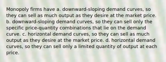 Monopoly firms have a. downward-sloping demand curves, so they can sell as much output as they desire at the market price. b. downward-sloping demand curves, so they can sell only the specific price-quantity combinations that lie on the demand curve. c. horizontal demand curves, so they can sell as much output as they desire at the market price. d. horizontal demand curves, so they can sell only a limited quantity of output at each price.