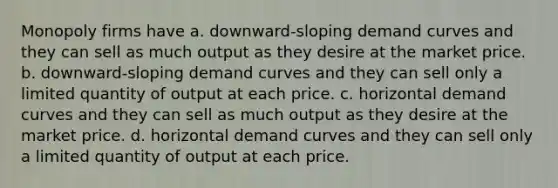 Monopoly firms have a. downward-sloping demand curves and they can sell as much output as they desire at the market price. b. downward-sloping demand curves and they can sell only a limited quantity of output at each price. c. horizontal demand curves and they can sell as much output as they desire at the market price. d. horizontal demand curves and they can sell only a limited quantity of output at each price.