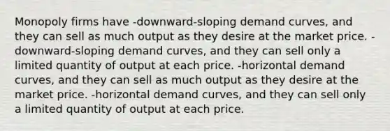 Monopoly firms have -downward-sloping demand curves, and they can sell as much output as they desire at the market price. -downward-sloping demand curves, and they can sell only a limited quantity of output at each price. -horizontal demand curves, and they can sell as much output as they desire at the market price. -horizontal demand curves, and they can sell only a limited quantity of output at each price.