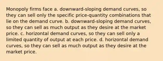 Monopoly firms face a. downward-sloping demand curves, so they can sell only the specific price-quantity combinations that lie on the demand curve. b. downward-sloping demand curves, so they can sell as much output as they desire at the market price. c. horizontal demand curves, so they can sell only a limited quantity of output at each price. d. horizontal demand curves, so they can sell as much output as they desire at the market price.