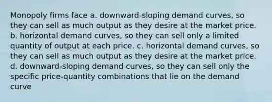 Monopoly firms face a. downward-sloping demand curves, so they can sell as much output as they desire at the market price. b. horizontal demand curves, so they can sell only a limited quantity of output at each price. c. horizontal demand curves, so they can sell as much output as they desire at the market price. d. downward-sloping demand curves, so they can sell only the specific price-quantity combinations that lie on the demand curve