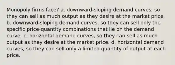 Monopoly firms face? a. downward-sloping demand curves, so they can sell as much output as they desire at the market price. b. downward-sloping demand curves, so they can sell only the specific price-quantity combinations that lie on the demand curve. c. horizontal demand curves, so they can sell as much output as they desire at the market price. d. horizontal demand curves, so they can sell only a limited quantity of output at each price.