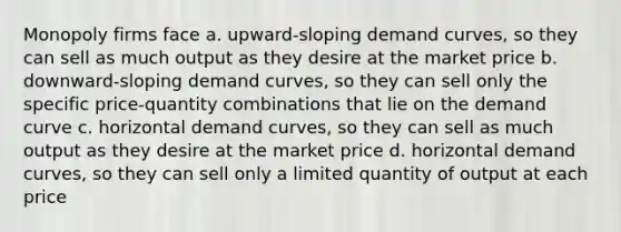 Monopoly firms face a. upward-sloping demand curves, so they can sell as much output as they desire at the market price b. downward-sloping demand curves, so they can sell only the specific price-quantity combinations that lie on the demand curve c. horizontal demand curves, so they can sell as much output as they desire at the market price d. horizontal demand curves, so they can sell only a limited quantity of output at each price