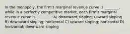 In the monopoly, the firm's marginal revenue curve is ________, while in a perfectly competitive market, each firm's marginal revenue curve is ________. A) downward sloping; upward sloping B) downward sloping; horizontal C) upward sloping; horizontal D) horizontal; downward sloping