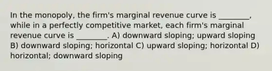 In the monopoly, the firm's marginal revenue curve is ________, while in a perfectly competitive market, each firm's marginal revenue curve is ________. A) downward sloping; upward sloping B) downward sloping; horizontal C) upward sloping; horizontal D) horizontal; downward sloping