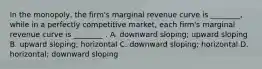 In the​ monopoly, the​ firm's marginal revenue curve is​ ________, while in a perfectly competitive​ market, each​ firm's marginal revenue curve is​ ________ . A. downward​ sloping; upward sloping B. upward​ sloping; horizontal C. downward​ sloping; horizontal D. ​horizontal; downward sloping