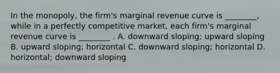 In the​ monopoly, the​ firm's marginal revenue curve is​ ________, while in a perfectly competitive​ market, each​ firm's marginal revenue curve is​ ________ . A. downward​ sloping; upward sloping B. upward​ sloping; horizontal C. downward​ sloping; horizontal D. ​horizontal; downward sloping