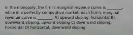 In the monopoly, the firm's marginal revenue curve is ________, while in a perfectly competitive market, each firm's marginal revenue curve is ________. A) upward sloping; horizontal B) downward sloping; upward sloping C) downward sloping; horizontal D) horizontal; downward sloping