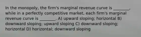 In the monopoly, the firm's marginal revenue curve is ________, while in a perfectly competitive market, each firm's marginal revenue curve is ________. A) upward sloping; horizontal B) downward sloping; upward sloping C) downward sloping; horizontal D) horizontal; downward sloping