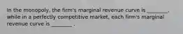 In the​ monopoly, the​ firm's marginal revenue curve is​ ________, while in a perfectly competitive​ market, each​ firm's marginal revenue curve is​ ________ .