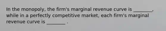 In the​ monopoly, the​ firm's marginal revenue curve is​ ________, while in a perfectly competitive​ market, each​ firm's marginal revenue curve is​ ________ .