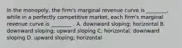 In the​ monopoly, the​ firm's marginal revenue curve is​ ________, while in a perfectly competitive​ market, each​ firm's marginal revenue curve is​ ________ . A. downward​ sloping; horizontal B. downward​ sloping; upward sloping C. ​horizontal; downward sloping D. upward​ sloping; horizontal