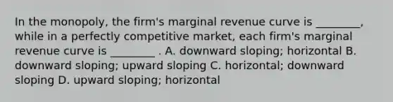 In the​ monopoly, the​ firm's marginal revenue curve is​ ________, while in a perfectly competitive​ market, each​ firm's marginal revenue curve is​ ________ . A. downward​ sloping; horizontal B. downward​ sloping; upward sloping C. ​horizontal; downward sloping D. upward​ sloping; horizontal