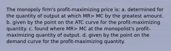 The monopoly firm's profit-maximizing price is: a. determined for the quantity of output at which MR> MC by the greatest amount. b. given by the point on the ATC curve for the profit-maximizing quantity. c. found where MR> MC at the monopolist's profit-maximizing quantity of output. d. given by the point on the demand curve for the profit-maximizing quantity.