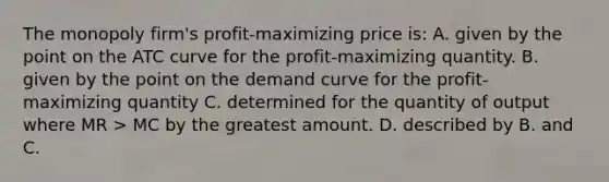 The monopoly firm's profit-maximizing price is: A. given by the point on the ATC curve for the profit-maximizing quantity. B. given by the point on the demand curve for the profit-maximizing quantity C. determined for the quantity of output where MR > MC by the greatest amount. D. described by B. and C.