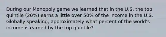 During our Monopoly game we learned that in the U.S. the top quintile (20%) earns a little over 50% of the income in the U.S. Globally speaking, approximately what percent of the world's income is earned by the top quintile?