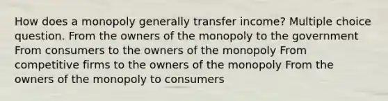 How does a monopoly generally transfer income? Multiple choice question. From the owners of the monopoly to the government From consumers to the owners of the monopoly From competitive firms to the owners of the monopoly From the owners of the monopoly to consumers