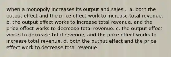 When a monopoly increases its output and sales... a. both the output effect and the price effect work to increase total revenue. b. the output effect works to increase total revenue, and the price effect works to decrease total revenue. c. the output effect works to decrease total revenue, and the price effect works to increase total revenue. d. both the output effect and the price effect work to decrease total revenue.