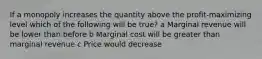 If a monopoly increases the quantity above the profit-maximizing level which of the following will be true? a Marginal revenue will be lower than before b Marginal cost will be greater than marginal revenue c Price would decrease