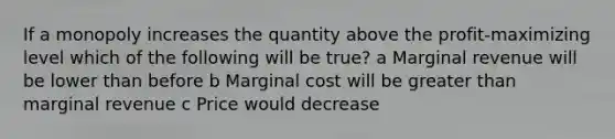 If a monopoly increases the quantity above the profit-maximizing level which of the following will be true? a Marginal revenue will be lower than before b Marginal cost will be greater than marginal revenue c Price would decrease