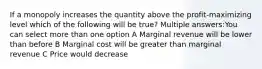 If a monopoly increases the quantity above the profit-maximizing level which of the following will be true? Multiple answers:You can select more than one option A Marginal revenue will be lower than before B Marginal cost will be greater than marginal revenue C Price would decrease