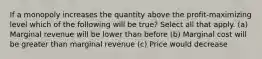 If a monopoly increases the quantity above the profit-maximizing level which of the following will be true? Select all that apply. (a) Marginal revenue will be lower than before (b) Marginal cost will be greater than marginal revenue (c) Price would decrease