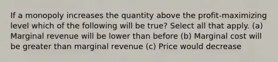 If a monopoly increases the quantity above the profit-maximizing level which of the following will be true? Select all that apply. (a) Marginal revenue will be lower than before (b) Marginal cost will be <a href='https://www.questionai.com/knowledge/ktgHnBD4o3-greater-than' class='anchor-knowledge'>greater than</a> marginal revenue (c) Price would decrease