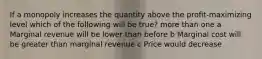 If a monopoly increases the quantity above the profit-maximizing level which of the following will be true? more than one a Marginal revenue will be lower than before b Marginal cost will be greater than marginal revenue c Price would decrease