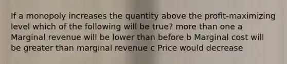 If a monopoly increases the quantity above the profit-maximizing level which of the following will be true? more than one a Marginal revenue will be lower than before b Marginal cost will be greater than marginal revenue c Price would decrease