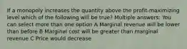 If a monopoly increases the quantity above the profit-maximizing level which of the following will be true? Multiple answers: You can select more than one option A Marginal revenue will be lower than before B Marginal cost will be greater than marginal revenue C Price would decrease