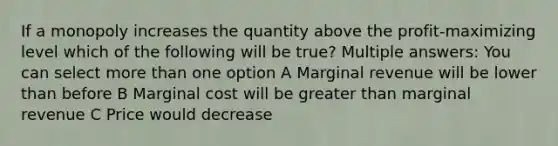 If a monopoly increases the quantity above the profit-maximizing level which of the following will be true? Multiple answers: You can select more than one option A Marginal revenue will be lower than before B Marginal cost will be greater than marginal revenue C Price would decrease