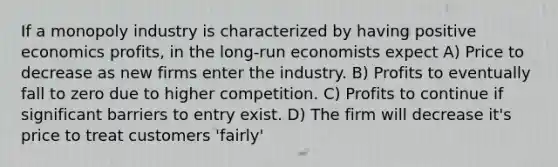 If a monopoly industry is characterized by having positive economics profits, in the long-run economists expect A) Price to decrease as new firms enter the industry. B) Profits to eventually fall to zero due to higher competition. C) Profits to continue if significant barriers to entry exist. D) The firm will decrease it's price to treat customers 'fairly'