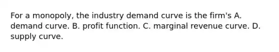 For a​ monopoly, the industry demand curve is the​ firm's A. demand curve. B. profit function. C. marginal revenue curve. D. supply curve.