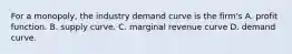 For a​ monopoly, the industry demand curve is the​ firm's A. profit function. B. supply curve. C. marginal revenue curve D. demand curve.