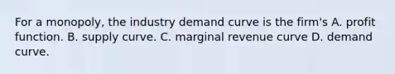 For a​ monopoly, the industry demand curve is the​ firm's A. profit function. B. supply curve. C. marginal revenue curve D. demand curve.