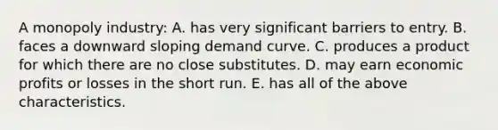 A monopoly industry: A. has very significant barriers to entry. B. faces a downward sloping demand curve. C. produces a product for which there are no close substitutes. D. may earn economic profits or losses in the short run. E. has all of the above characteristics.